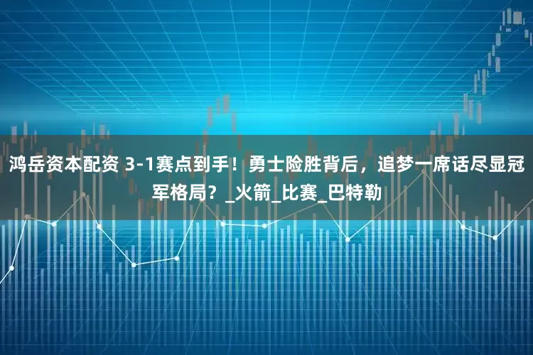 鸿岳资本配资 3-1赛点到手！勇士险胜背后，追梦一席话尽显冠军格局？_火箭_比赛_巴特勒