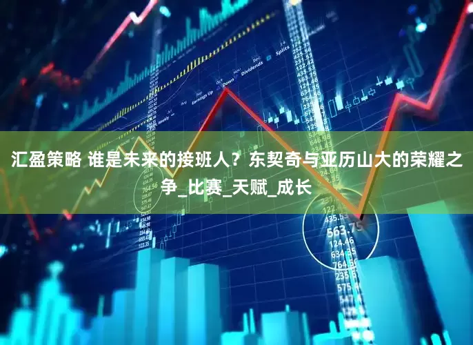汇盈策略 谁是未来的接班人？东契奇与亚历山大的荣耀之争_比赛_天赋_成长
