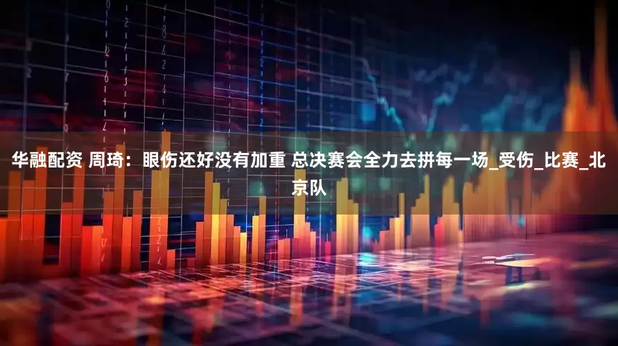 华融配资 周琦：眼伤还好没有加重 总决赛会全力去拼每一场_受伤_比赛_北京队