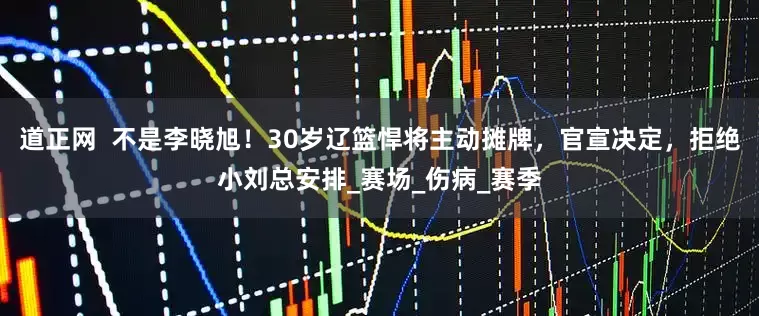道正网  不是李晓旭！30岁辽篮悍将主动摊牌，官宣决定，拒绝小刘总安排_赛场_伤病_赛季