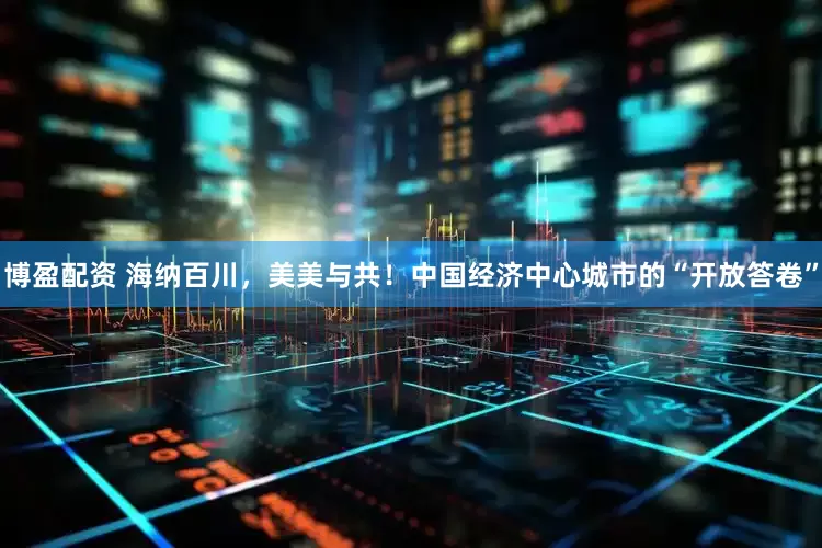 博盈配资 海纳百川，美美与共！中国经济中心城市的“开放答卷”