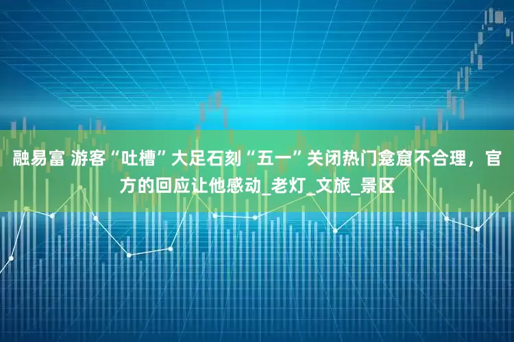 融易富 游客“吐槽”大足石刻“五一”关闭热门龛窟不合理，官方的回应让他感动_老灯_文旅_景区