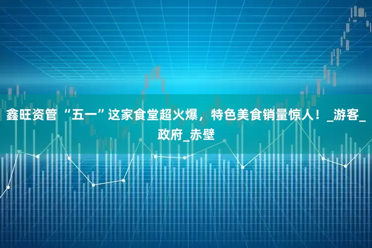 鑫旺资管 “五一”这家食堂超火爆，特色美食销量惊人！_游客_政府_赤壁