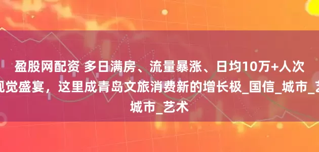 盈股网配资 多日满房、流量暴涨、日均10万+人次的视觉盛宴，这里成青岛文旅消费新的增长极_国信_城市_艺术