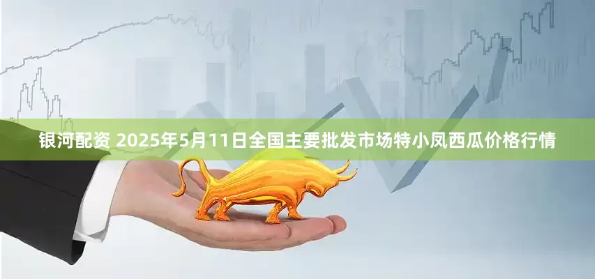 银河配资 2025年5月11日全国主要批发市场特小凤西瓜价格行情