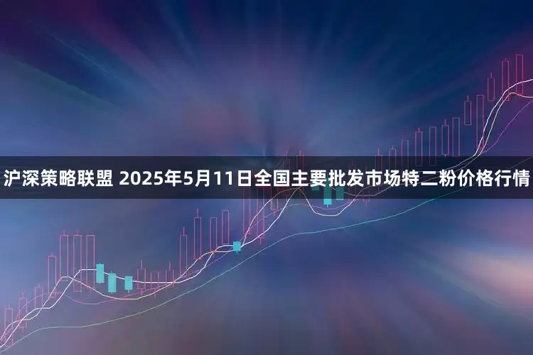 沪深策略联盟 2025年5月11日全国主要批发市场特二粉价格行情