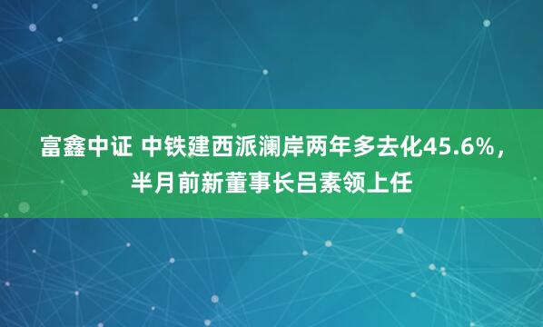 富鑫中证 中铁建西派澜岸两年多去化45.6%，半月前新董事长吕素领上任