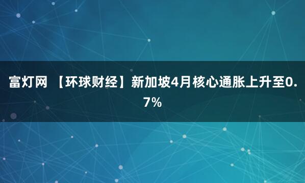 富灯网 【环球财经】新加坡4月核心通胀上升至0.7%