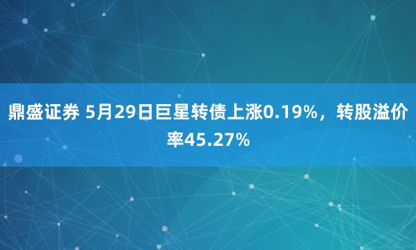 鼎盛证券 5月29日巨星转债上涨0.19%，转股溢价率45.27%