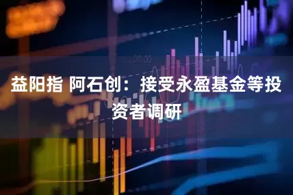 益阳指 阿石创：接受永盈基金等投资者调研
