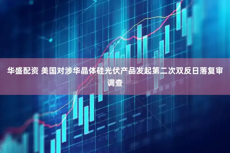 华盛配资 美国对涉华晶体硅光伏产品发起第二次双反日落复审调查