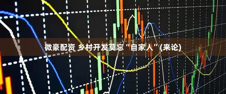 微豪配资 乡村开发莫忘“自家人”(来论)