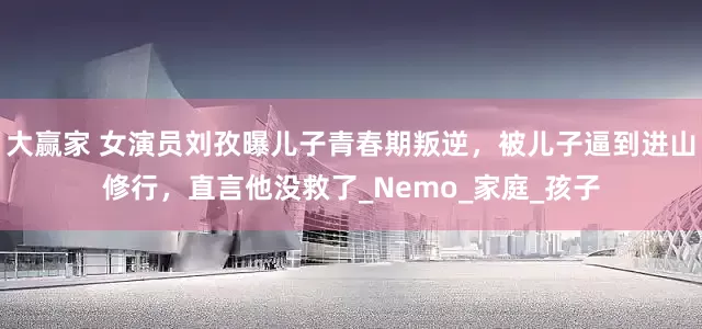 大赢家 女演员刘孜曝儿子青春期叛逆，被儿子逼到进山修行，直言他没救了_Nemo_家庭_孩子
