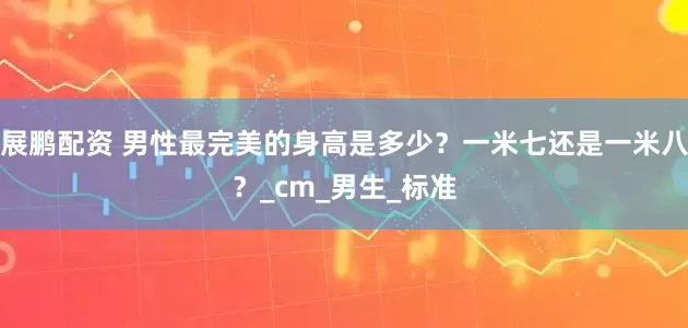 展鹏配资 男性最完美的身高是多少？一米七还是一米八？_cm_男生_标准