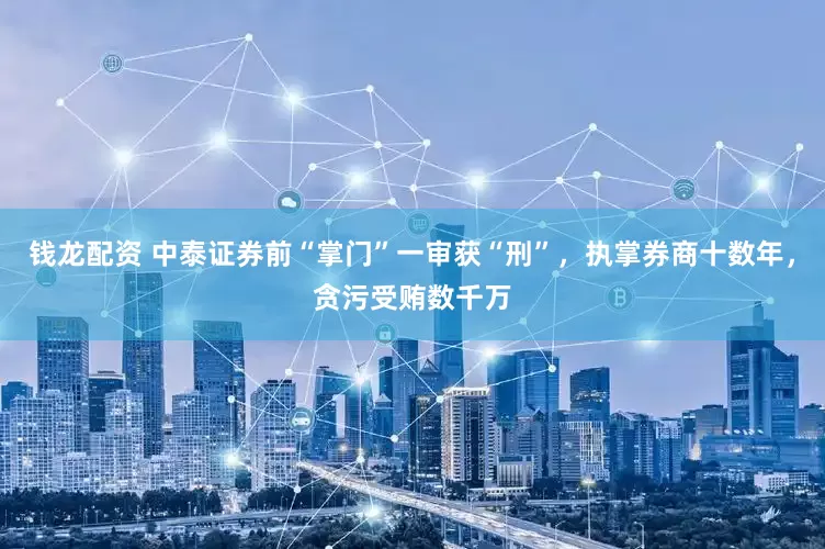 钱龙配资 中泰证券前“掌门”一审获“刑”，执掌券商十数年，贪污受贿数千万