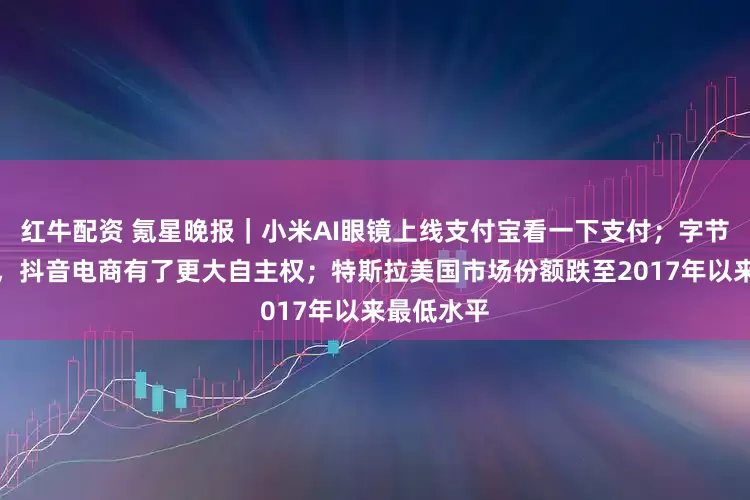 红牛配资 氪星晚报｜小米AI眼镜上线支付宝看一下支付；字节组织变动，抖音电商有了更大自主权；特斯拉美国市场份额跌至2017年以来最低水平