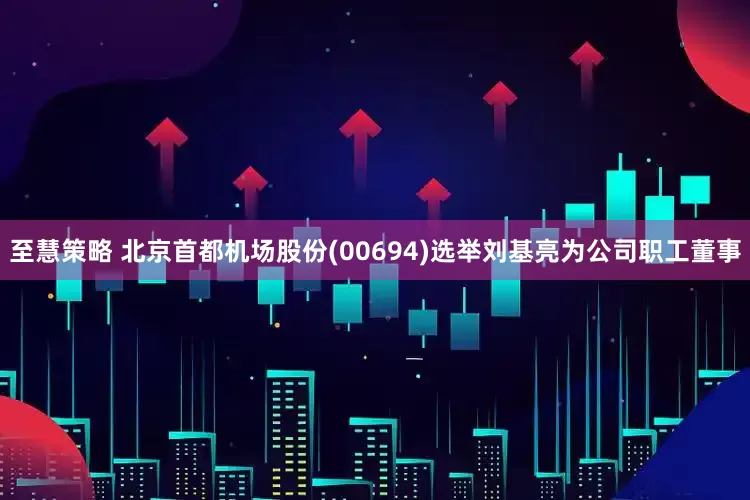 至慧策略 北京首都机场股份(00694)选举刘基亮为公司职工董事