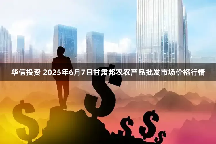 华信投资 2025年6月7日甘肃邦农农产品批发市场价格行情