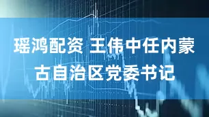 瑶鸿配资 王伟中任内蒙古自治区党委书记