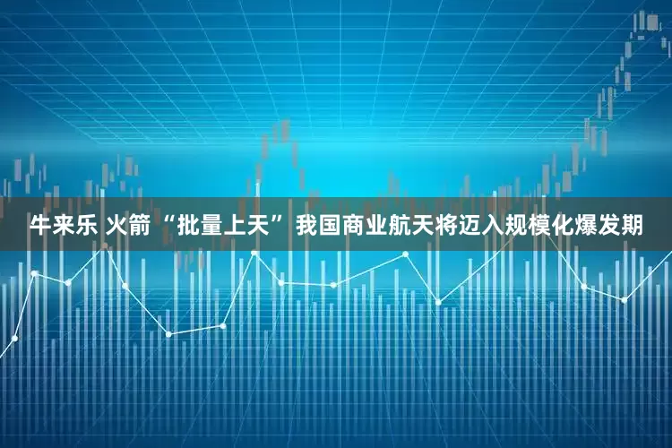 牛来乐 火箭 “批量上天” 我国商业航天将迈入规模化爆发期