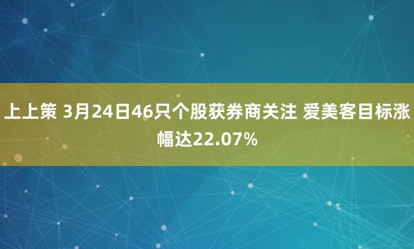 上上策 3月24日46只个股获券商关注 爱美客目标涨幅达22.07%