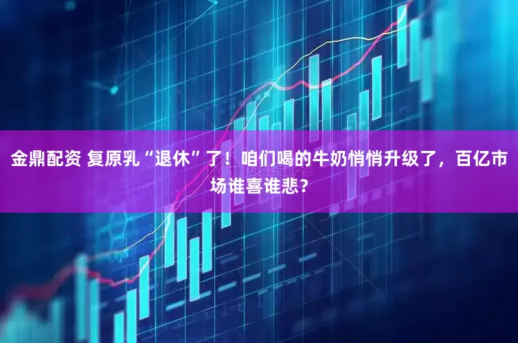 金鼎配资 复原乳“退休”了！咱们喝的牛奶悄悄升级了，百亿市场谁喜谁悲？