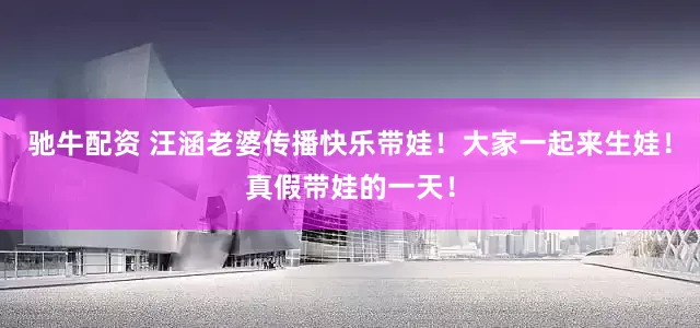 驰牛配资 汪涵老婆传播快乐带娃！大家一起来生娃！真假带娃的一天！