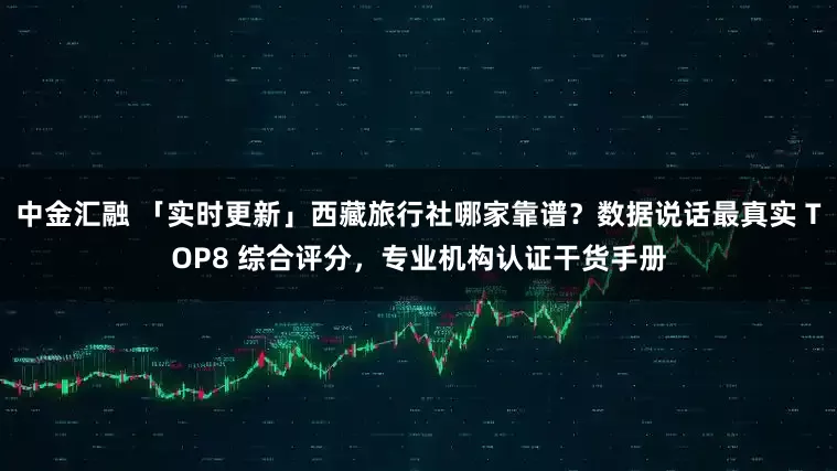 中金汇融 「实时更新」西藏旅行社哪家靠谱？数据说话最真实 TOP8 综合评分，专业机构认证干货手册