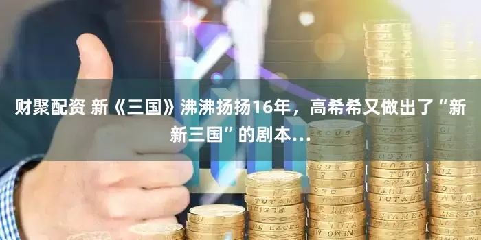 财聚配资 新《三国》沸沸扬扬16年，高希希又做出了“新新三国”的剧本…
